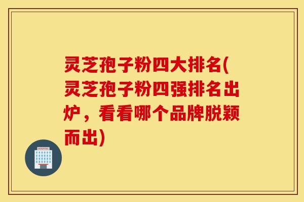 灵芝孢子粉四大排名(灵芝孢子粉四强排名出炉，看看哪个品牌脱颖而出)