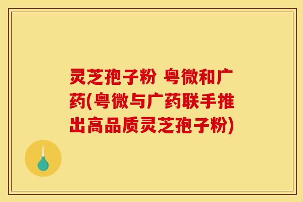 灵芝孢子粉 粤微和广药(粤微与广药联手推出高品质灵芝孢子粉)