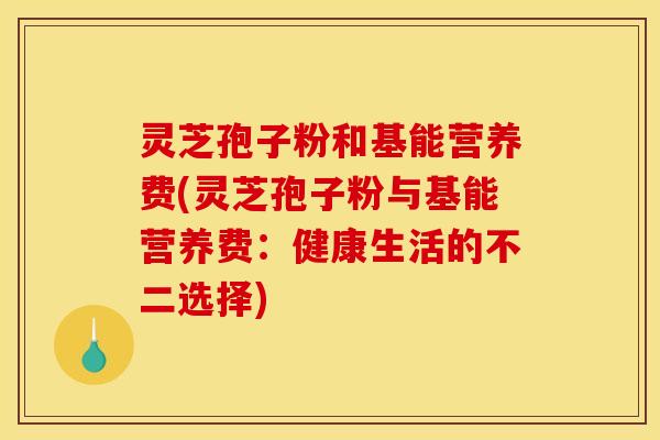 灵芝孢子粉和基能营养费(灵芝孢子粉与基能营养费：健康生活的不二选择)