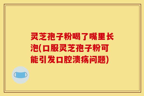 灵芝孢子粉喝了嘴里长泡(口服灵芝孢子粉可能引发口腔溃疡问题)