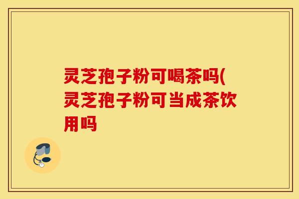 灵芝孢子粉可喝茶吗(灵芝孢子粉可当成茶饮用吗