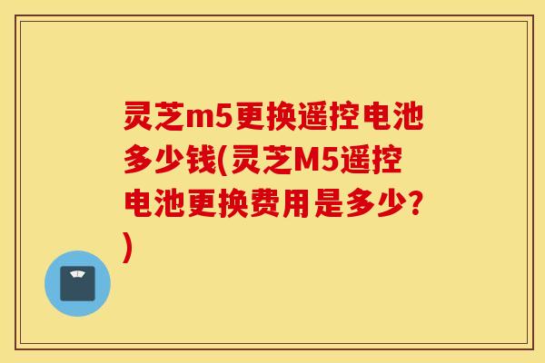 灵芝m5更换遥控电池多少钱(灵芝M5遥控电池更换费用是多少？)