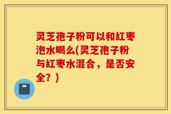 灵芝孢子粉可以和红枣泡水喝么(灵芝孢子粉与红枣水混合，是否安全？)