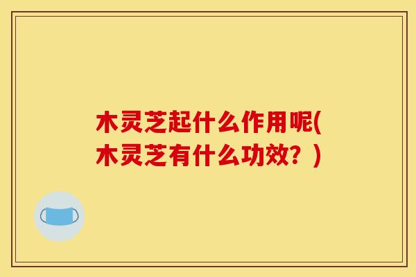 木灵芝起什么作用呢(木灵芝有什么功效？)