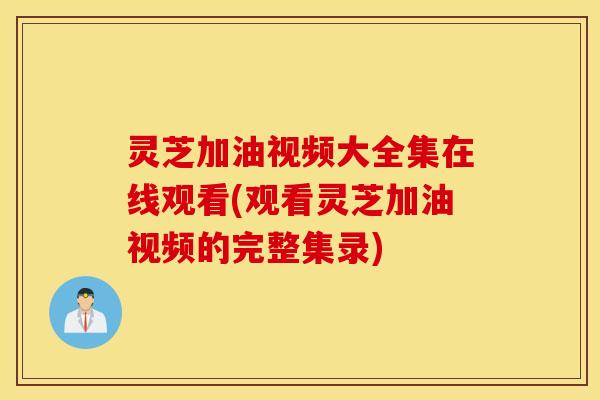 灵芝加油视频大全集在线观看(观看灵芝加油视频的完整集录)