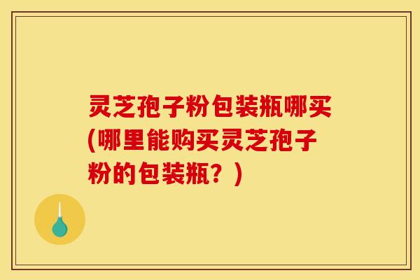 灵芝孢子粉包装瓶哪买(哪里能购买灵芝孢子粉的包装瓶？)