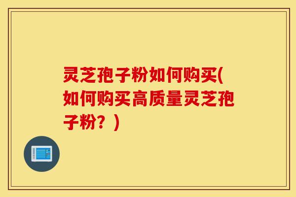 灵芝孢子粉如何购买(如何购买高质量灵芝孢子粉？)