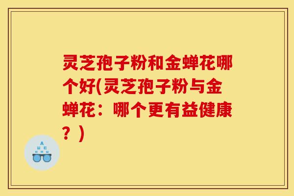 灵芝孢子粉和金蝉花哪个好(灵芝孢子粉与金蝉花：哪个更有益健康？)