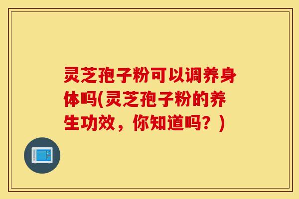 灵芝孢子粉可以调养身体吗(灵芝孢子粉的养生功效，你知道吗？)