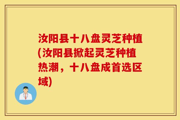 汝阳县十八盘灵芝种植(汝阳县掀起灵芝种植热潮，十八盘成首选区域)