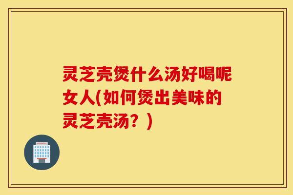 灵芝壳煲什么汤好喝呢女人(如何煲出美味的灵芝壳汤？)