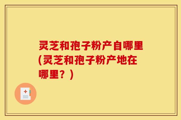 灵芝和孢子粉产自哪里(灵芝和孢子粉产地在哪里？)