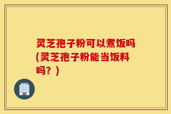 灵芝孢子粉可以煮饭吗(灵芝孢子粉能当饭料吗？)