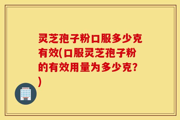 灵芝孢子粉口服多少克有效(口服灵芝孢子粉的有效用量为多少克？)