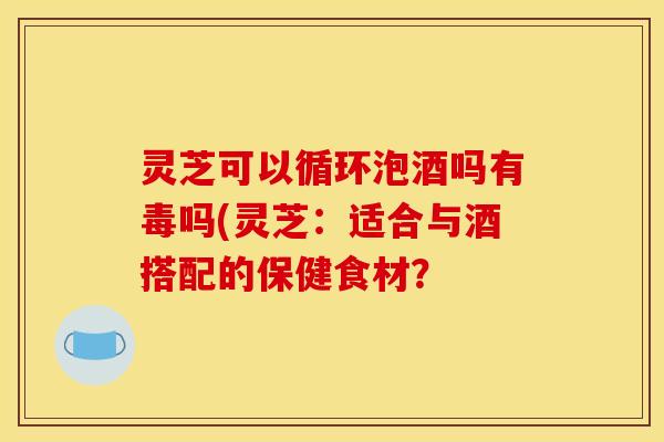 灵芝可以循环泡酒吗有毒吗(灵芝：适合与酒搭配的保健食材？