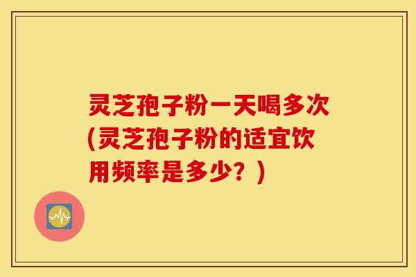 灵芝孢子粉一天喝多次(灵芝孢子粉的适宜饮用频率是多少？)
