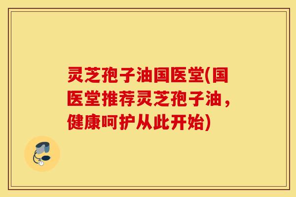 灵芝孢子油国医堂(国医堂推荐灵芝孢子油，健康呵护从此开始)