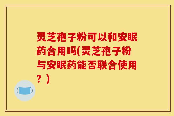 灵芝孢子粉可以和安眠药合用吗(灵芝孢子粉与安眠药能否联合使用？)