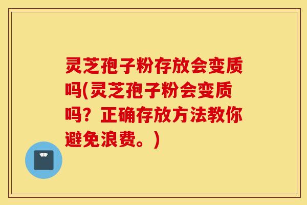 灵芝孢子粉存放会变质吗(灵芝孢子粉会变质吗？正确存放方法教你避免浪费。)
