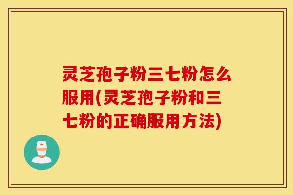 灵芝孢子粉三七粉怎么服用(灵芝孢子粉和三七粉的正确服用方法)