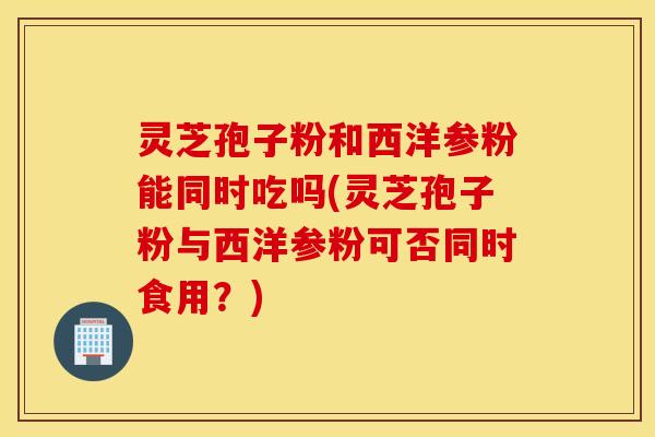 灵芝孢子粉和西洋参粉能同时吃吗(灵芝孢子粉与西洋参粉可否同时食用？)
