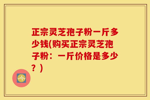 正宗灵芝孢子粉一斤多少钱(购买正宗灵芝孢子粉：一斤价格是多少？)