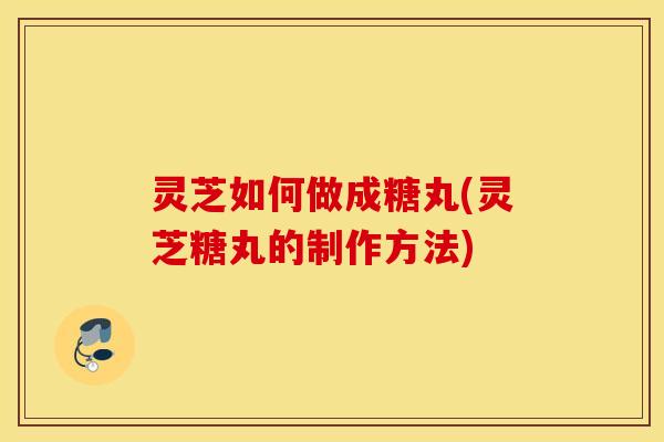 灵芝如何做成糖丸(灵芝糖丸的制作方法)