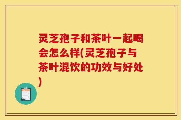 灵芝孢子和茶叶一起喝会怎么样(灵芝孢子与茶叶混饮的功效与好处)