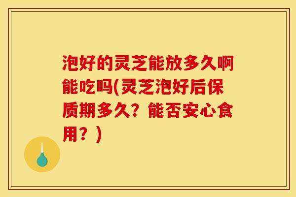 泡好的灵芝能放多久啊能吃吗(灵芝泡好后保质期多久？能否安心食用？)