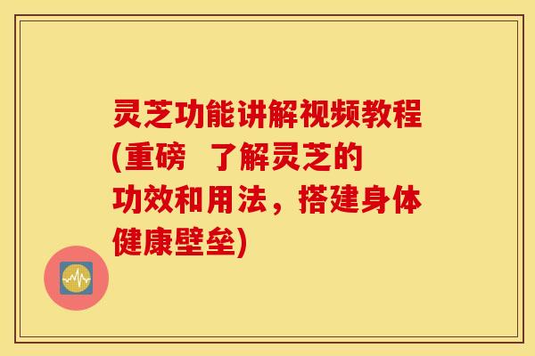 灵芝功能讲解视频教程(重磅  了解灵芝的功效和用法，搭建身体健康壁垒)