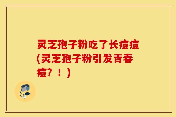 灵芝孢子粉吃了长痘痘(灵芝孢子粉引发青春痘？！)