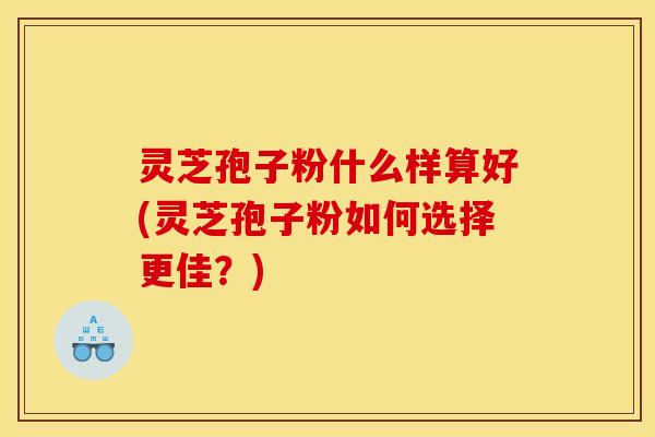 灵芝孢子粉什么样算好(灵芝孢子粉如何选择更佳？)