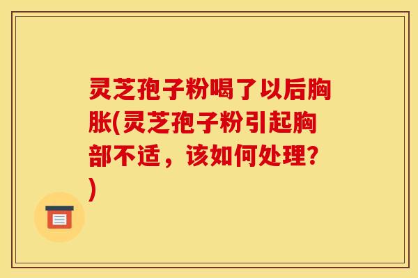 灵芝孢子粉喝了以后胸胀(灵芝孢子粉引起胸部不适，该如何处理？)