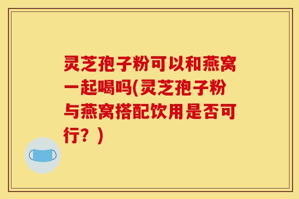 灵芝孢子粉可以和燕窝一起喝吗(灵芝孢子粉与燕窝搭配饮用是否可行？)