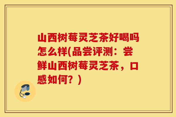 山西树莓灵芝茶好喝吗怎么样(品尝评测：尝鲜山西树莓灵芝茶，口感如何？)