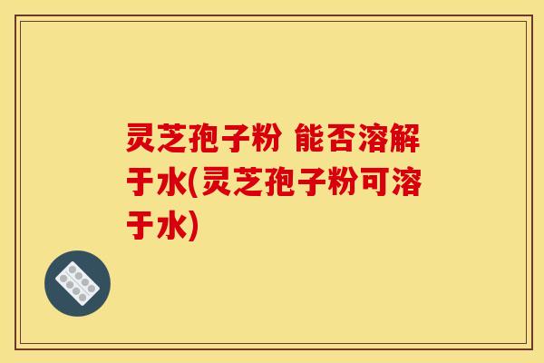 灵芝孢子粉 能否溶解于水(灵芝孢子粉可溶于水)