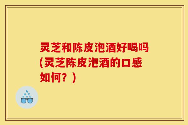 灵芝和陈皮泡酒好喝吗(灵芝陈皮泡酒的口感如何？)