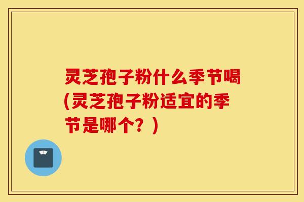 灵芝孢子粉什么季节喝(灵芝孢子粉适宜的季节是哪个？)