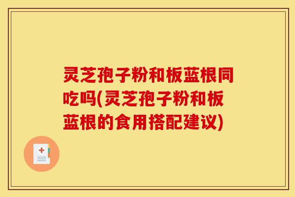 灵芝孢子粉和板蓝根同吃吗(灵芝孢子粉和板蓝根的食用搭配建议)