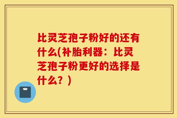 比灵芝孢子粉好的还有什么(补胎利器：比灵芝孢子粉更好的选择是什么？)
