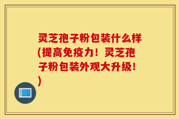 灵芝孢子粉包装什么样(提高免疫力！灵芝孢子粉包装外观大升级！)