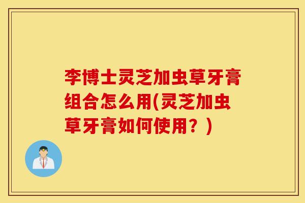 李博士灵芝加虫草牙膏组合怎么用(灵芝加虫草牙膏如何使用？)
