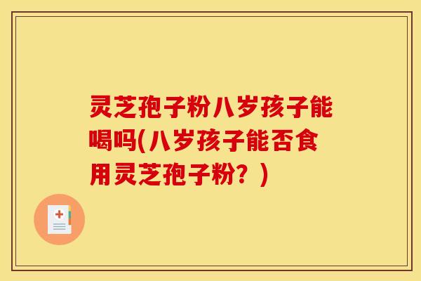灵芝孢子粉八岁孩子能喝吗(八岁孩子能否食用灵芝孢子粉？)