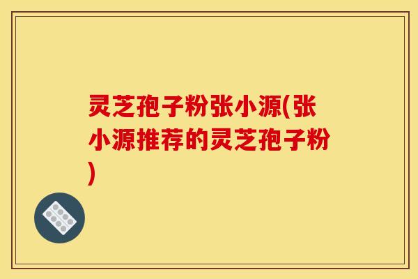 灵芝孢子粉张小源(张小源推荐的灵芝孢子粉)