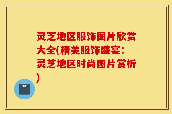 灵芝地区服饰图片欣赏大全(精美服饰盛宴：灵芝地区时尚图片赏析)