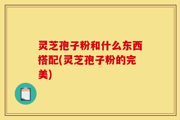 灵芝孢子粉和什么东西搭配(灵芝孢子粉的完美)