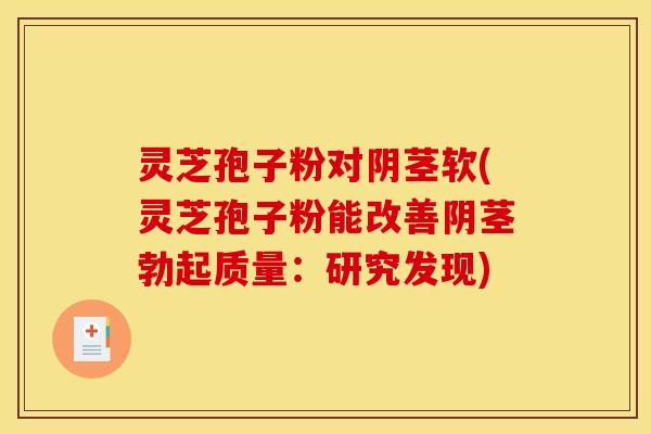 灵芝孢子粉对阴茎软(灵芝孢子粉能改善阴茎勃起质量：研究发现)
