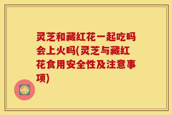灵芝和藏红花一起吃吗会上火吗(灵芝与藏红花食用安全性及注意事项)