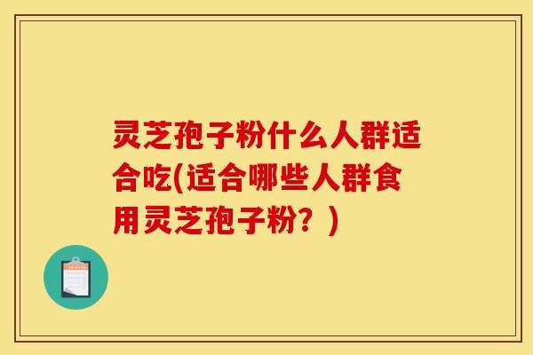 灵芝孢子粉什么人群适合吃(适合哪些人群食用灵芝孢子粉？)