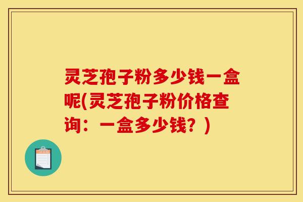 灵芝孢子粉多少钱一盒呢(灵芝孢子粉价格查询：一盒多少钱？)